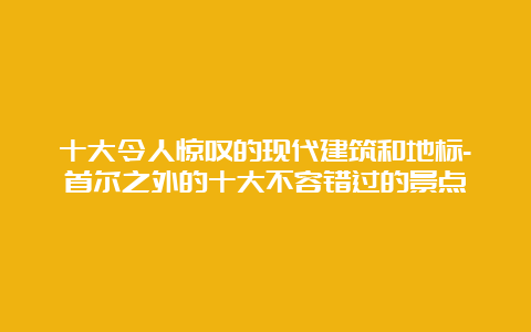 十大令人惊叹的现代建筑和地标-首尔之外的十大不容错过的景点