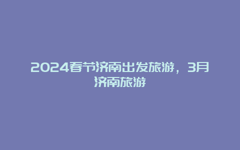 2024春节济南出发旅游，3月济南旅游