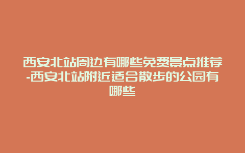 西安北站周边有哪些免费景点推荐-西安北站附近适合散步的公园有哪些