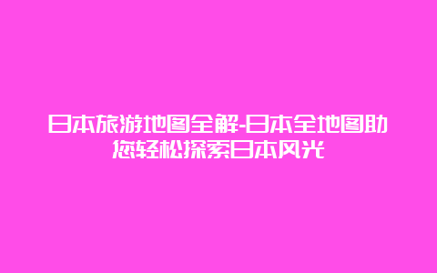 日本旅游地图全解-日本全地图助您轻松探索日本风光