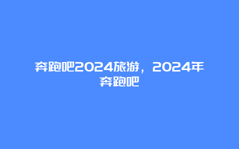 奔跑吧2024旅游，2024年奔跑吧