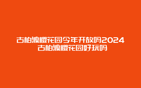 古柏渡樱花园今年开放吗2024 古柏渡樱花园好玩吗