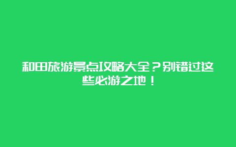 和田旅游景点攻略大全？别错过这些必游之地！