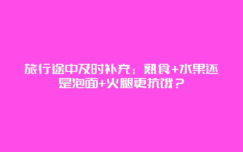 旅行途中及时补充：熟食+水果还是泡面+火腿更抗饿？