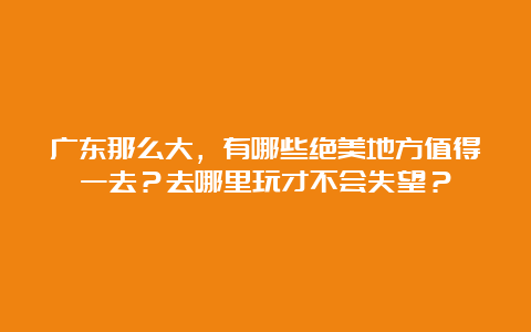 广东那么大，有哪些绝美地方值得一去？去哪里玩才不会失望？