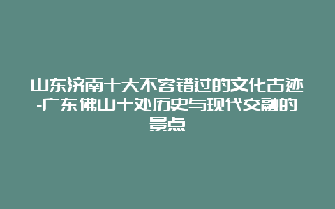 山东济南十大不容错过的文化古迹-广东佛山十处历史与现代交融的景点