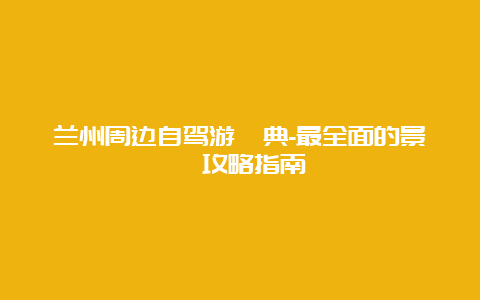 兰州周边自驾游寶典-最全面的景點攻略指南