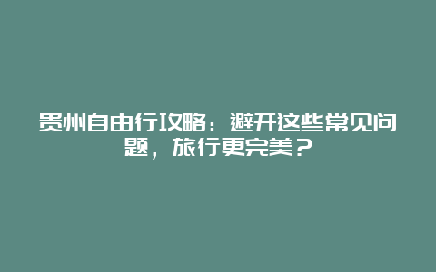 贵州自由行攻略：避开这些常见问题，旅行更完美？