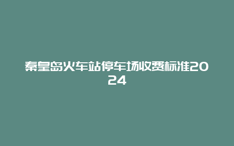 秦皇岛火车站停车场收费标准2024