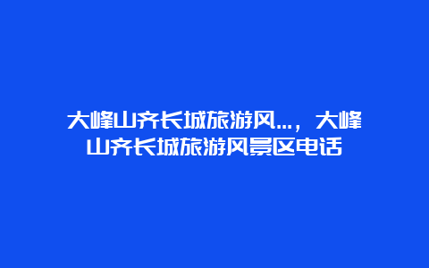 大峰山齐长城旅游风…，大峰山齐长城旅游风景区电话