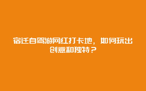 宿迁自驾游网红打卡地，如何玩出创意和独特？