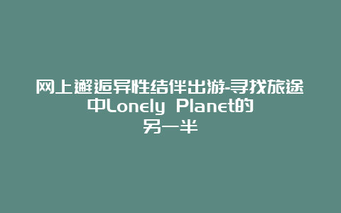 网上邂逅异性结伴出游-寻找旅途中Lonely Planet的另一半