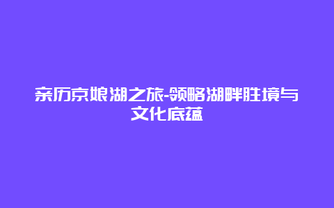 亲历京娘湖之旅-领略湖畔胜境与文化底蕴