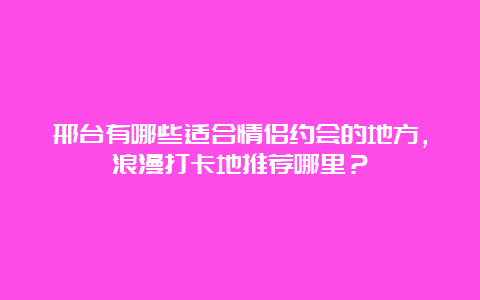 邢台有哪些适合情侣约会的地方，浪漫打卡地推荐哪里？