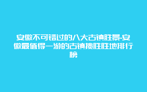 安徽不可错过的八大古镇胜景-安徽最值得一游的古镇揽胜胜地排行榜