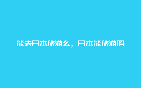 能去日本旅游么，日本能旅游吗