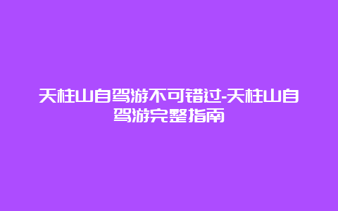 天柱山自驾游不可错过-天柱山自驾游完整指南