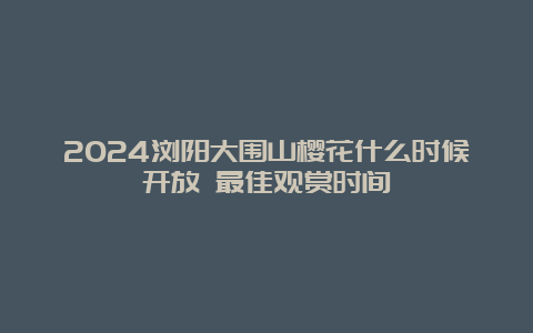 2024浏阳大围山樱花什么时候开放 最佳观赏时间