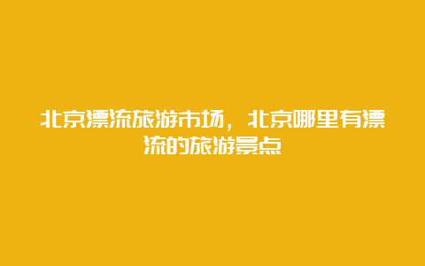 北京漂流旅游市场，北京哪里有漂流的旅游景点