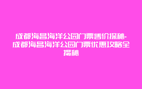 成都海昌海洋公园门票售价探秘-成都海昌海洋公园门票优惠攻略全揭秘