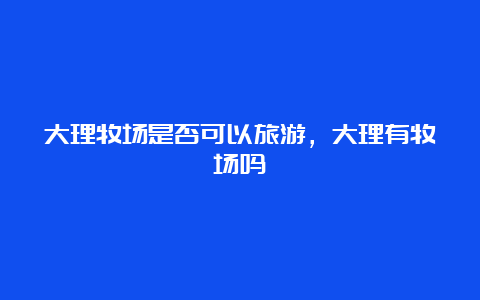 大理牧场是否可以旅游，大理有牧场吗