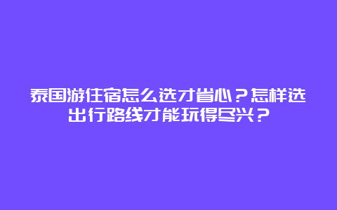 泰国游住宿怎么选才省心？怎样选出行路线才能玩得尽兴？