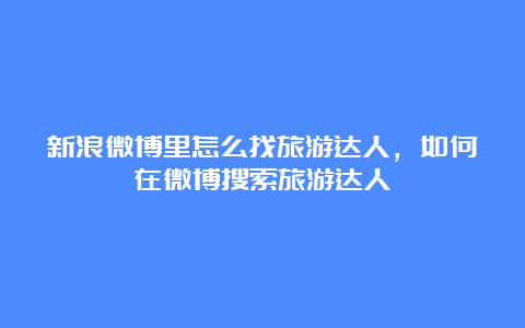 新浪微博里怎么找旅游达人，如何在微博搜索旅游达人