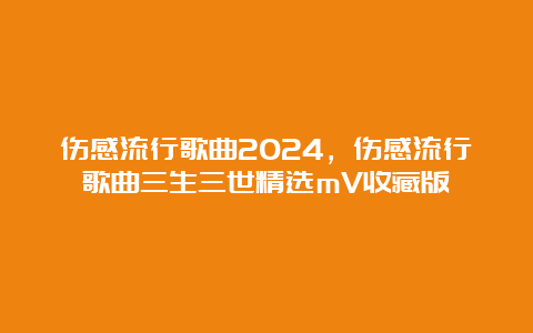 伤感流行歌曲2024，伤感流行歌曲三生三世精选mV收藏版