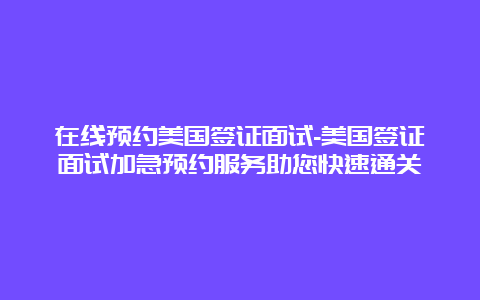 在线预约美国签证面试-美国签证面试加急预约服务助您快速通关