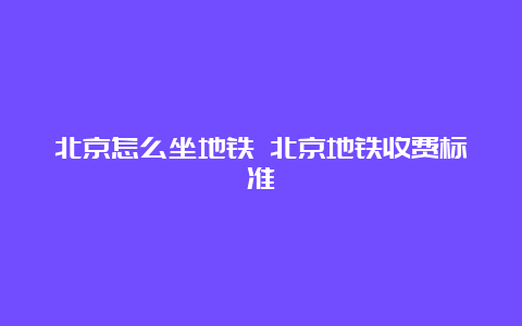 北京怎么坐地铁 北京地铁收费标准