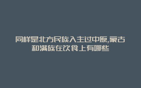 同样是北方民族入主过中原,蒙古和满族在饮食上有哪些