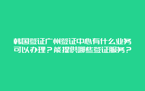 韩国签证广州签证中心有什么业务可以办理？能提供哪些签证服务？