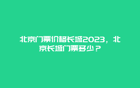 北京门票价格长城2024，北京长城门票多少？