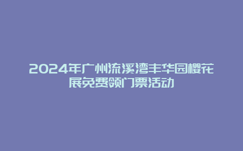 2024年广州流溪湾丰华园樱花展免费领门票活动