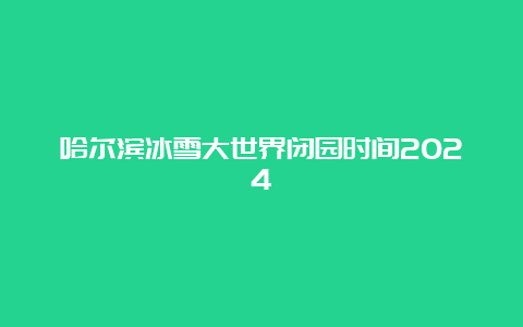 哈尔滨冰雪大世界闭园时间2024