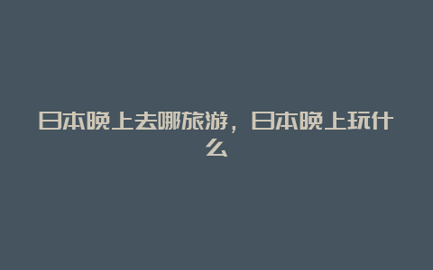 日本晚上去哪旅游，日本晚上玩什么