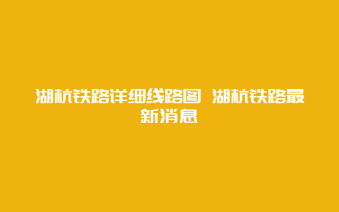 湖杭铁路详细线路图 湖杭铁路最新消息