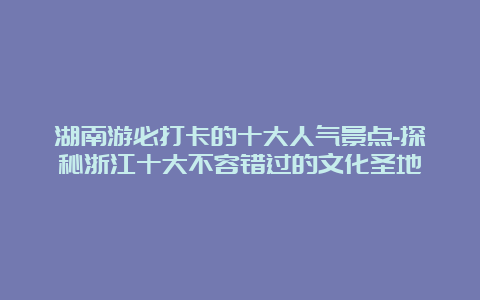 湖南游必打卡的十大人气景点-探秘浙江十大不容错过的文化圣地