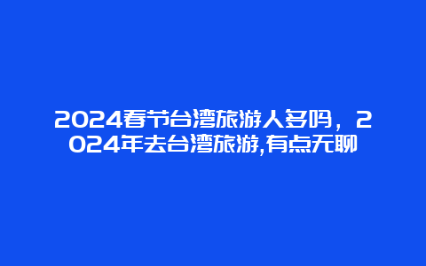 2024春节台湾旅游人多吗，2024年去台湾旅游,有点无聊