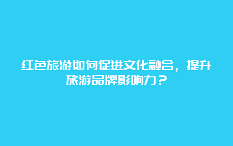 红色旅游如何促进文化融合，提升旅游品牌影响力？