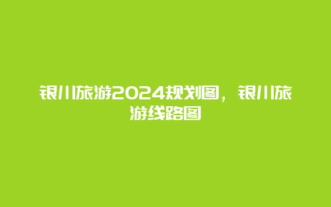 银川旅游2024规划图，银川旅游线路图