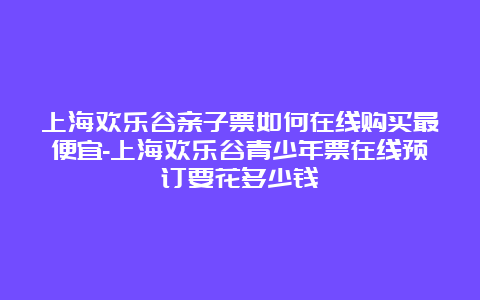 上海欢乐谷亲子票如何在线购买最便宜-上海欢乐谷青少年票在线预订要花多少钱