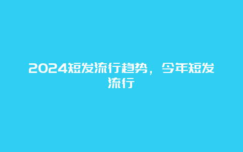 2024短发流行趋势，今年短发流行