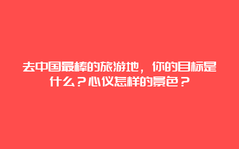 去中国最棒的旅游地，你的目标是什么？心仪怎样的景色？