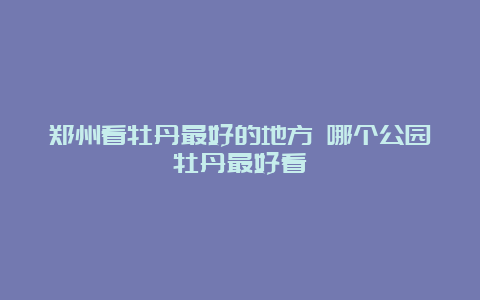 郑州看牡丹最好的地方 哪个公园牡丹最好看