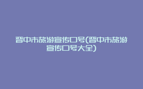 晋中市旅游宣传口号(晋中市旅游宣传口号大全)