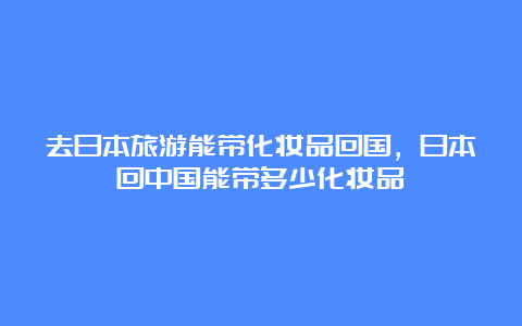 去日本旅游能带化妆品回国，日本回中国能带多少化妆品