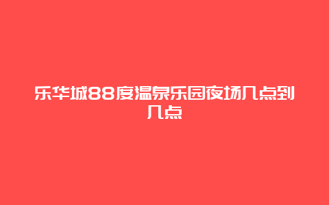 乐华城88度温泉乐园夜场几点到几点