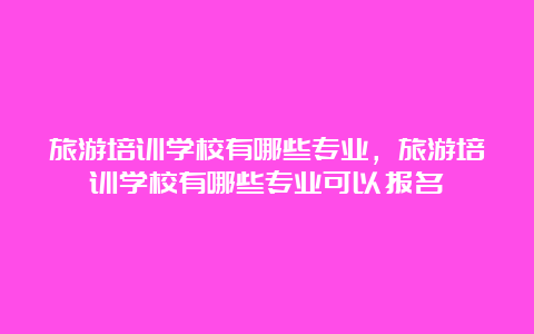 旅游培训学校有哪些专业，旅游培训学校有哪些专业可以报名