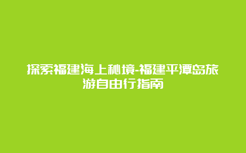 探索福建海上秘境-福建平潭岛旅游自由行指南